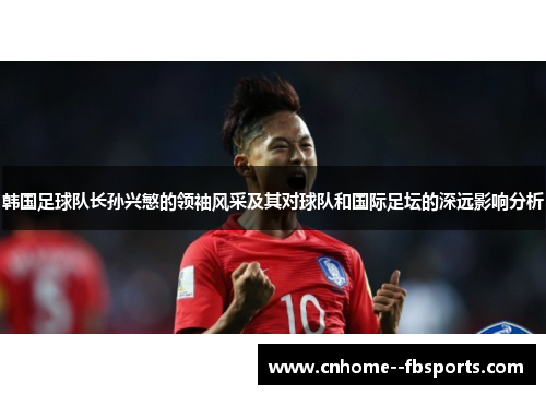 韩国足球队长孙兴慜的领袖风采及其对球队和国际足坛的深远影响分析